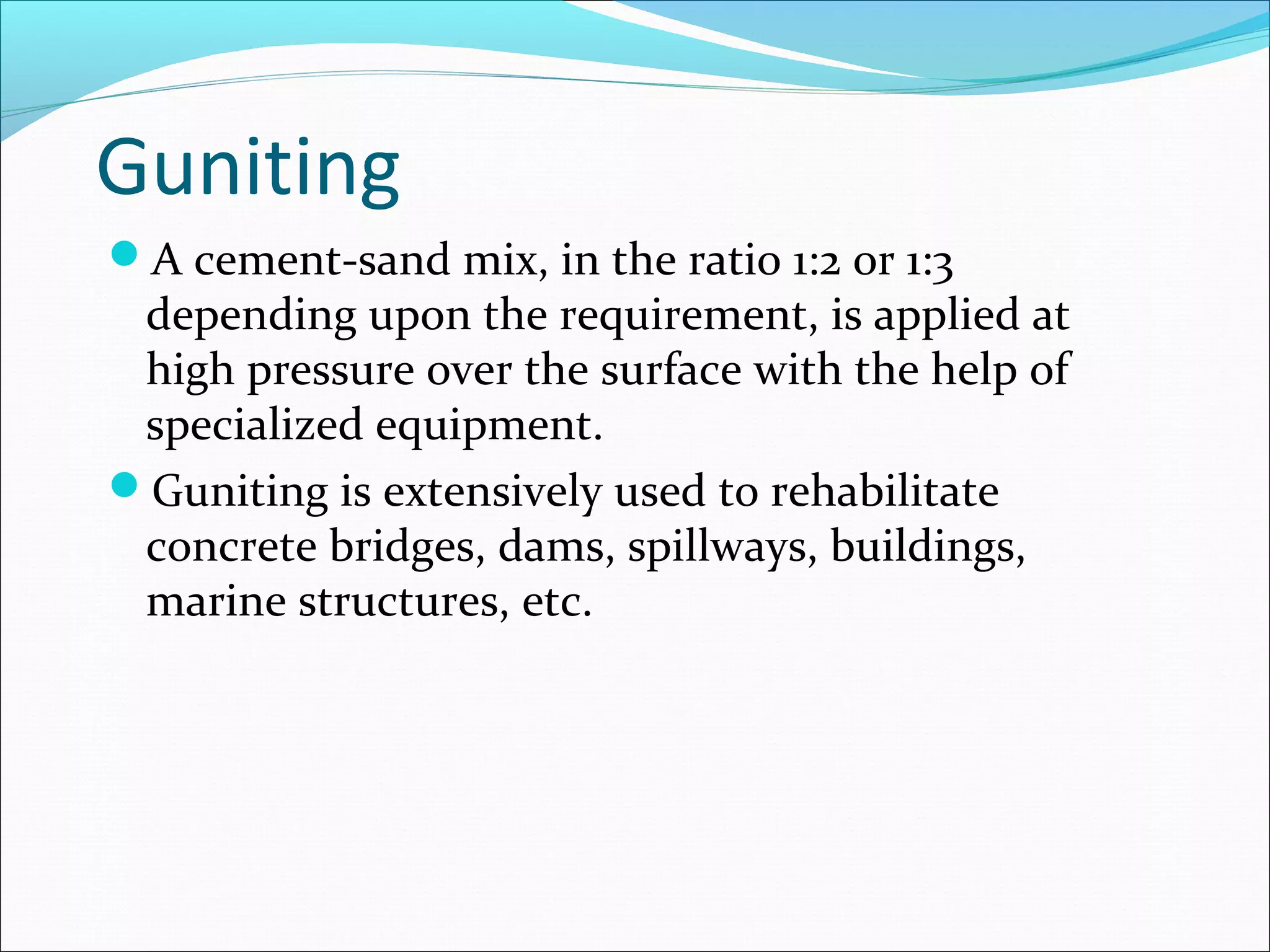 Guniting
A cement-sand mix, in the ratio 1:2 or 1:3
depending upon the requirement, is applied at
high pressure over the surface with the help of
specialized equipment.
Guniting is extensively used to rehabilitate
concrete bridges, dams, spillways, buildings,
marine structures, etc.
 