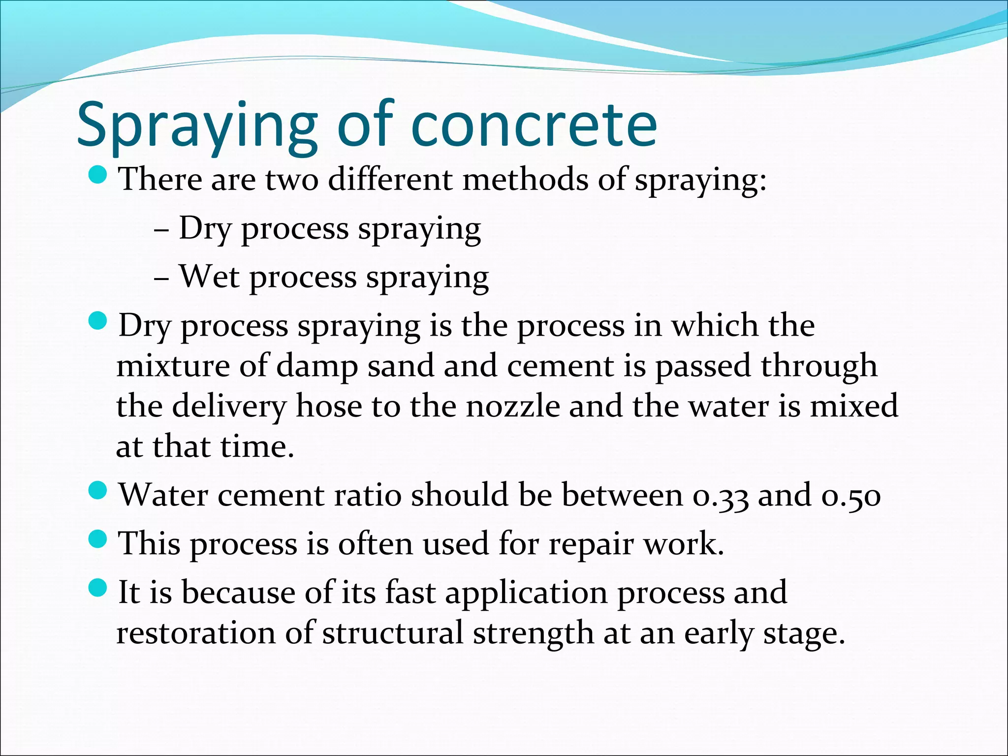 Spraying of concrete
There are two different methods of spraying:
– Dry process spraying
– Wet process spraying
Dry process spraying is the process in which the
mixture of damp sand and cement is passed through
the delivery hose to the nozzle and the water is mixed
at that time.
Water cement ratio should be between 0.33 and 0.50
This process is often used for repair work.
It is because of its fast application process and
restoration of structural strength at an early stage.
 