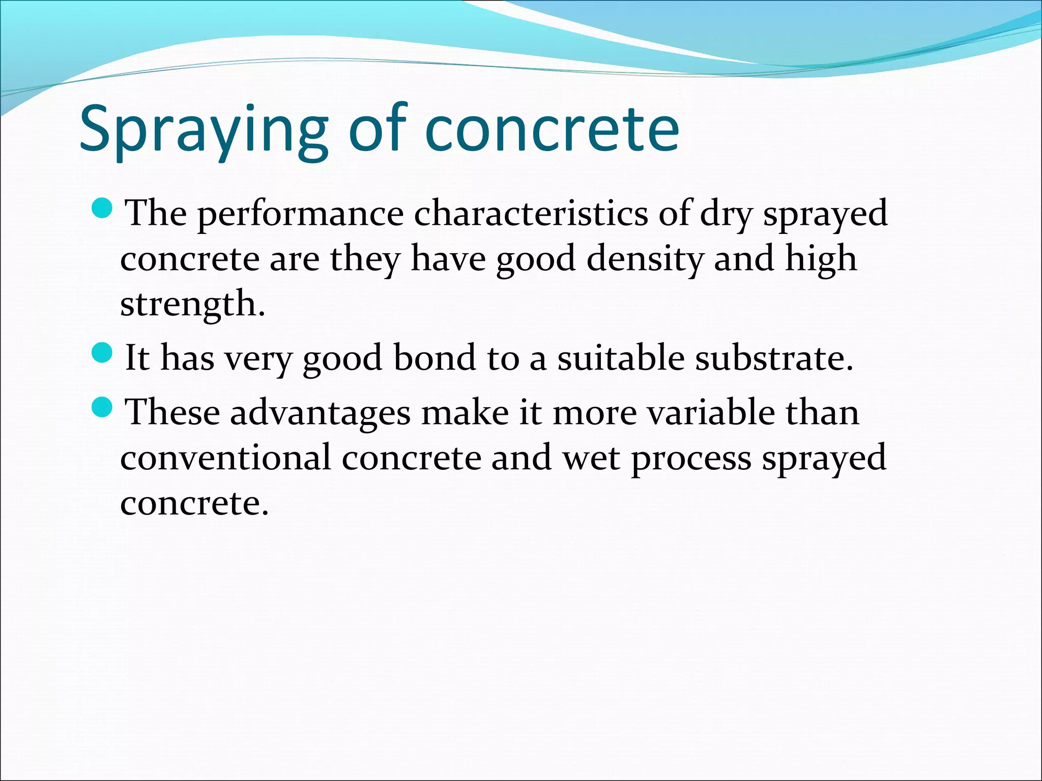 Spraying of concrete
The performance characteristics of dry sprayed
concrete are they have good density and high
strength.
It has very good bond to a suitable substrate.
These advantages make it more variable than
conventional concrete and wet process sprayed
concrete.
 