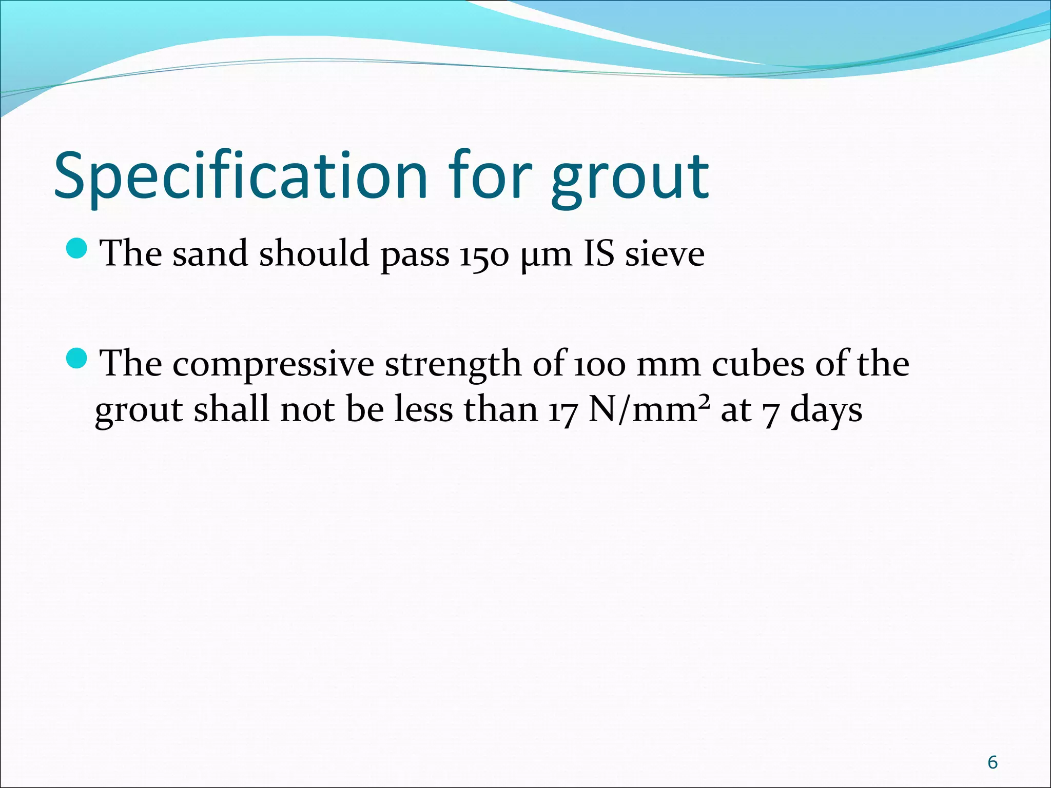 Specification for grout
The sand should pass 150 µm IS sieve
The compressive strength of 100 mm cubes of the
grout shall not be less than 17 N/mm² at 7 days
6
 