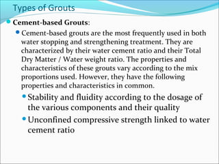 Types of Grouts
Cement-based Grouts:
Cement-based grouts are the most frequently used in both
water stopping and strengthening treatment. They are
characterized by their water cement ratio and their Total
Dry Matter / Water weight ratio. The properties and
characteristics of these grouts vary according to the mix
proportions used. However, they have the following
properties and characteristics in common.
Stability and fluidity according to the dosage of
the various components and their quality
Unconfined compressive strength linked to water
cement ratio
 