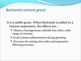 Bentonite cement grout
It is a stable grout. When bentonite is added to a
cement suspension, the effects are: -
 Obtain a homogeneous colloidal mix with a wide
range of viscosity.
Avoid cement sedimentation during grouting.
 Decrease the setting time index and separation
filtering processes.
 