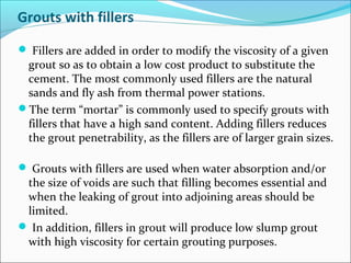 Grouts with fillers
 Fillers are added in order to modify the viscosity of a given
grout so as to obtain a low cost product to substitute the
cement. The most commonly used fillers are the natural
sands and fly ash from thermal power stations.
The term “mortar” is commonly used to specify grouts with
fillers that have a high sand content. Adding fillers reduces
the grout penetrability, as the fillers are of larger grain sizes.
 Grouts with fillers are used when water absorption and/or
the size of voids are such that filling becomes essential and
when the leaking of grout into adjoining areas should be
limited.
 In addition, fillers in grout will produce low slump grout
with high viscosity for certain grouting purposes.
 