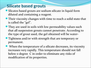 Silicate based grouts
Slicates based grouts are sodium silicate in liquid form
diluted and containing a reagent.
Their viscosity changes with time to reach a solid state that
is called the “gel”.
They are used in soils with low permeability values such
that all suspension grouts cannot penetrate. According to
the type of grout used, the gel obtained will be water-
Tightness and/or with strength that are temporary or
permanent.
 When the temperature of a silicate decreases, its viscosity
increases very rapidly. This temperature should not fall
below 0 degree C in order to eliminate any risks of
modification of its properties.
 
