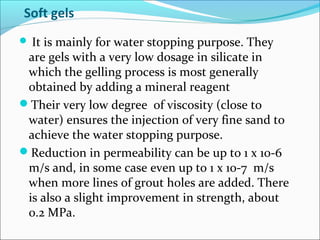 Soft gels
 It is mainly for water stopping purpose. They
are gels with a very low dosage in silicate in
which the gelling process is most generally
obtained by adding a mineral reagent
Their very low degree of viscosity (close to
water) ensures the injection of very fine sand to
achieve the water stopping purpose.
Reduction in permeability can be up to 1 x 10-6
m/s and, in some case even up to 1 x 10-7 m/s
when more lines of grout holes are added. There
is also a slight improvement in strength, about
0.2 MPa.
 
