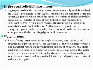 High-speed colloidal-type mixers.
High-speed colloidal-type grout mixers are commercially available in both
the single - and double –drum types. These mixers are equipped with small
centrifugal pumps, which cause the grout to circulate at high speed while
being mixed. Particles of cement may be broken and rounded to a
significant degree in high-speed mixers. This results in an increase in
pumpability and penetrability for Portland-cement grout. In an
emergency, grout can be pumped at low pressures into the foundation or
other places with the centrifugal pumps of these mixers.
Water meters.
A satisfactory water meter is the single-disk type, size 1-1/2 in., and
threaded for pipe connection. This type has a 6 -in. vertical register with a
long hand that makes one revolution per cubic foot of water and a short
hand that indicates 10 cu ft per revolution. For use in grouting, the meter
should have a reset knob to set the hands to zero and a direct-reading
totalizer. A screen should be provided if sand or rock particles are present
in the water supply
 