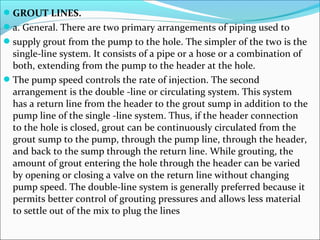 GROUT LINES.
a. General. There are two primary arrangements of piping used to
supply grout from the pump to the hole. The simpler of the two is the
single-line system. It consists of a pipe or a hose or a combination of
both, extending from the pump to the header at the hole.
The pump speed controls the rate of injection. The second
arrangement is the double -line or circulating system. This system
has a return line from the header to the grout sump in addition to the
pump line of the single -line system. Thus, if the header connection
to the hole is closed, grout can be continuously circulated from the
grout sump to the pump, through the pump line, through the header,
and back to the sump through the return line. While grouting, the
amount of grout entering the hole through the header can be varied
by opening or closing a valve on the return line without changing
pump speed. The double-line system is generally preferred because it
permits better control of grouting pressures and allows less material
to settle out of the mix to plug the lines
 