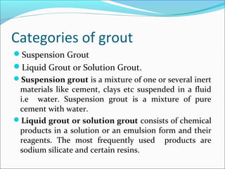 Categories of grout
Suspension Grout
Liquid Grout or Solution Grout.
Suspension grout is a mixture of one or several inert
materials like cement, clays etc suspended in a fluid
i.e water. Suspension grout is a mixture of pure
cement with water.
Liquid grout or solution grout consists of chemical
products in a solution or an emulsion form and their
reagents. The most frequently used products are
sodium silicate and certain resins.
 
