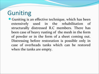 Guniting
Guniting is an effective technique, which has been
extensively used in the rehabilitation of
structurally distressed R.C members. There has
been case of heavy rusting of the mesh in the form
of powder or in the form of a sheet coming out.
Distressing before restoration is possible only in
case of overheads tanks which can be restored
when the tanks are empty.
 