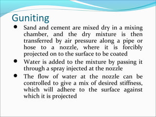 Guniting
 Sand and cement are mixed dry in a mixing
chamber, and the dry mixture is then
transferred by air pressure along a pipe or
hose to a nozzle, where it is forcibly
projected on to the surface to be coated
 Water is added to the mixture by passing it
through a spray injected at the nozzle
 The flow of water at the nozzle can be
controlled to give a mix of desired stiffness,
which will adhere to the surface against
which it is projected
 