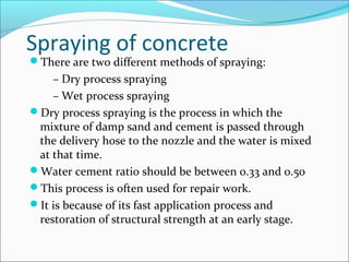 Spraying of concrete
There are two different methods of spraying:
– Dry process spraying
– Wet process spraying
Dry process spraying is the process in which the
mixture of damp sand and cement is passed through
the delivery hose to the nozzle and the water is mixed
at that time.
Water cement ratio should be between 0.33 and 0.50
This process is often used for repair work.
It is because of its fast application process and
restoration of structural strength at an early stage.
 