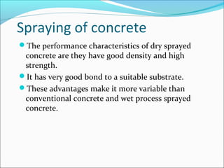 Spraying of concrete
The performance characteristics of dry sprayed
concrete are they have good density and high
strength.
It has very good bond to a suitable substrate.
These advantages make it more variable than
conventional concrete and wet process sprayed
concrete.
 