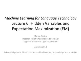 Machine 
Learning 
for 
Language 
Technology 
Lecture 
6: 
Hidden 
Variables 
and 
Expecta6on 
Maximiza6on 
(EM) 
Marina 
San6ni 
Department 
of 
Linguis6cs 
and 
Philology 
Uppsala 
University, 
Uppsala, 
Sweden 
Autumn 
2014 
Acknowledgement: 
Thanks 
to 
Prof. 
Joakim 
Nivre 
for 
course 
design 
and 
materials 
 