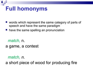 Full homonyms
 words which represent the same category of parts of
speech and have the same paradigm
 have the same spelling an pronunciation
match, n.
a game, a contest
match, n.
a short piece of wood for producing fire
 