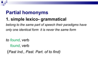 Partial homonyms
1. simple lexico- grammatical
belong to the same part of speech their paradigms have
only one identical form it is never the same form
to found, verb
found, verb
(Past Ind., Past. Part. of to find)
 