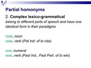 Partial homonyms
2. Complex lexico-grammatical
belong to different parts of speech and have one
identical form in their paradigms
rose, noun
rose, verb (Pat Ind. of to rise)
one, numeral
won, verb (Past Ind., Past Part. of to win)
 