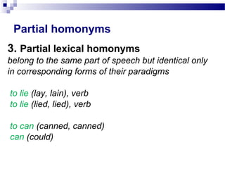 Partial homonyms
3. Partial lexical homonyms
belong to the same part of speech but identical only
in corresponding forms of their paradigms
to lie (lay, lain), verb
to lie (lied, lied), verb
to can (canned, canned)
can (could)
 