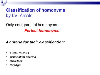 Classification of homonyms
by I.V. Arnold
Only one group of homonyms-
Perfect homonyms
4 criteria for their classification:
• Lexical meaning
• Grammatical meaning
• Basic form
• Paradigm
 