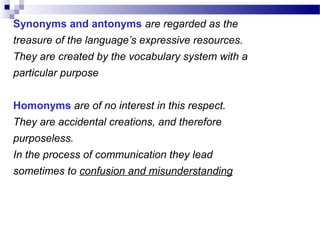 Synonyms and antonyms are regarded as the
treasure of the language’s expressive resources.
They are created by the vocabulary system with a
particular purpose
Homonyms are of no interest in this respect.
They are accidental creations, and therefore
purposeless.
In the process of communication they lead
sometimes to confusion and misunderstanding
 