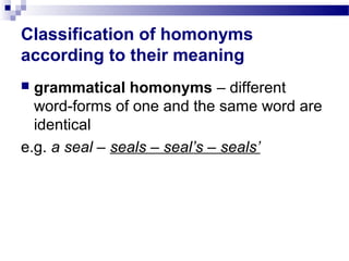 Classification of homonyms
according to their meaning
 grammatical homonyms – different
word-forms of one and the same word are
identical
e.g. a seal – seals – seal’s – seals’
 
