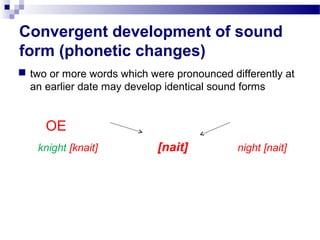 Convergent development of sound
form (phonetic changes)
 two or more words which were pronounced differently at
an earlier date may develop identical sound forms
OE
knight [knait] [nait] night [nait]
 