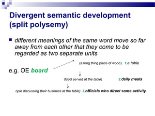 Divergent semantic development
(split polysemy)
 different meanings of the same word move so far
away from each other that they come to be
regarded as two separate units
(a long thing piece of wood) 1.a table
e.g. OE board
(food served at the table) 2.daily meals
ople discussing their business at the table) 3.officials who direct some activity
 