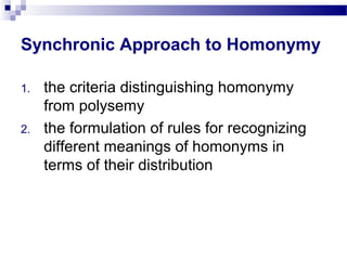 Synchronic Approach to Homonymy
1. the criteria distinguishing homonymy
from polysemy
2. the formulation of rules for recognizing
different meanings of homonyms in
terms of their distribution
 