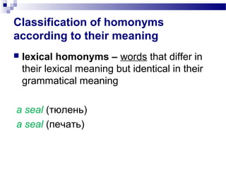 Classification of homonyms
according to their meaning
 lexical homonyms – words that differ in
their lexical meaning but identical in their
grammatical meaning
a seal (тюлень)
a seal (печать)
 