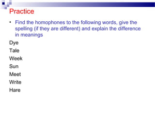 Practice
• Find the homophones to the following words, give the
spelling (if they are different) and explain the difference
in meanings
Dye
Tale
Week
Sun
Meet
Write
Hare
 