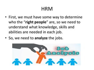 HRM
• First, we must have some way to determine
who the “right people” are, so we need to
understand what knowledge, skills and
abilities are needed in each job.
• So, we need to analyze the jobs.
 