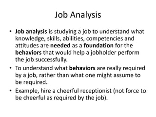 Job Analysis
• Job analysis is studying a job to understand what
knowledge, skills, abilities, competencies and
attitudes are needed as a foundation for the
behaviors that would help a jobholder perform
the job successfully.
• To understand what behaviors are really required
by a job, rather than what one might assume to
be required.
• Example, hire a cheerful receptionist (not force to
be cheerful as required by the job).
 