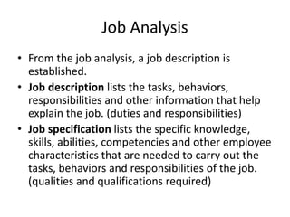 Job Analysis
• From the job analysis, a job description is
established.
• Job description lists the tasks, behaviors,
responsibilities and other information that help
explain the job. (duties and responsibilities)
• Job specification lists the specific knowledge,
skills, abilities, competencies and other employee
characteristics that are needed to carry out the
tasks, behaviors and responsibilities of the job.
(qualities and qualifications required)
 