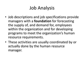 Job Analysis
• Job descriptions and job specifications provide
managers with a foundation for forecasting
the supply of, and demand for, employees
within the organization and for developing
programs to meet the organization’s human
resource requirements.
• These activities are usually coordinated by or
actually done by the human resource
manager.
 