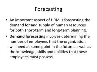 Forecasting
• An important aspect of HRM is forecasting the
demand for and supply of human resources
for both short-term and long-term planning.
• Demand forecasting involves determining the
number of employees that the organization
will need at some point in the future as well as
the knowledge, skills and abilities that these
employees must possess.
 