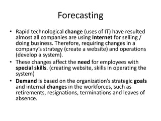 Forecasting
• Rapid technological change (uses of IT) have resulted
almost all companies are using Internet for selling /
doing business. Therefore, requiring changes in a
company’s strategy (create a website) and operations
(develop a system).
• These changes affect the need for employees with
special skills. (creating website, skills in operating the
system)
• Demand is based on the organization’s strategic goals
and internal changes in the workforces, such as
retirements, resignations, terminations and leaves of
absence.
 