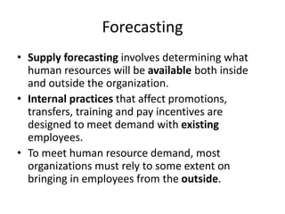 Forecasting
• Supply forecasting involves determining what
human resources will be available both inside
and outside the organization.
• Internal practices that affect promotions,
transfers, training and pay incentives are
designed to meet demand with existing
employees.
• To meet human resource demand, most
organizations must rely to some extent on
bringing in employees from the outside.
 