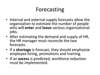 Forecasting
• Internal and external supply forecasts allow the
organization to estimate the number of people
who will enter and leave various organizational
jobs.
• After estimating the demand and supply of HR,
the HR manager must reconcile the two
forecasts.
• If a shortage is forecast, they should emphasize
employee hiring, promotions and training.
• If an excess is predicted, workforce reduction
must be implemented.
 