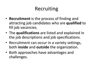 Recruiting
• Recruitment is the process of finding and
attracting job candidates who are qualified to
fill job vacancies.
• The qualifications are listed and explained in
the job descriptions and job specifications.
• Recruitment can occur in a variety settings,
both inside and outside the organization.
• Both approaches have advantages and
challenges.
 