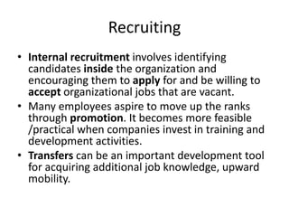 Recruiting
• Internal recruitment involves identifying
candidates inside the organization and
encouraging them to apply for and be willing to
accept organizational jobs that are vacant.
• Many employees aspire to move up the ranks
through promotion. It becomes more feasible
/practical when companies invest in training and
development activities.
• Transfers can be an important development tool
for acquiring additional job knowledge, upward
mobility.
 