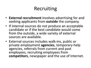 Recruiting
• External recruitment involves advertising for and
seeking applicants from outside the company.
• If internal sources do not produce an acceptable
candidate or if the best candidate would come
from the outside, a wide variety of external
sources are available.
• External sources includes walk-ins, public or
private employment agencies, temporary-help
agencies, referrals from current and past
employees, recruiting employees from
competitors, newspaper and the use of Internet.
 
