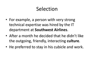 Selection
• For example, a person with very strong
technical expertise was hired by the IT
department at Southwest Airlines.
• After a month he decided that he didn’t like
the outgoing, friendly, interacting culture.
• He preferred to stay in his cubicle and work.
 
