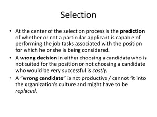 Selection
• At the center of the selection process is the prediction
of whether or not a particular applicant is capable of
performing the job tasks associated with the position
for which he or she is being considered.
• A wrong decision in either choosing a candidate who is
not suited for the position or not choosing a candidate
who would be very successful is costly.
• A “wrong candidate” is not productive / cannot fit into
the organization’s culture and might have to be
replaced.
 