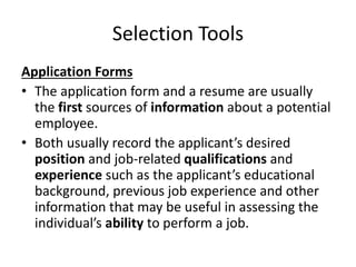 Selection Tools
Application Forms
• The application form and a resume are usually
the first sources of information about a potential
employee.
• Both usually record the applicant’s desired
position and job-related qualifications and
experience such as the applicant’s educational
background, previous job experience and other
information that may be useful in assessing the
individual’s ability to perform a job.
 