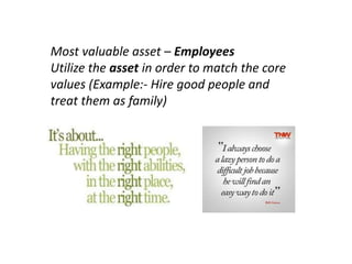 Most valuable asset – Employees
Utilize the asset in order to match the core
values (Example:- Hire good people and
treat them as family)
 