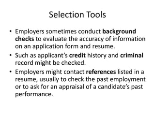 Selection Tools
• Employers sometimes conduct background
checks to evaluate the accuracy of information
on an application form and resume.
• Such as applicant’s credit history and criminal
record might be checked.
• Employers might contact references listed in a
resume, usually to check the past employment
or to ask for an appraisal of a candidate’s past
performance.
 