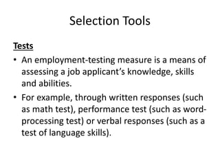 Selection Tools
Tests
• An employment-testing measure is a means of
assessing a job applicant’s knowledge, skills
and abilities.
• For example, through written responses (such
as math test), performance test (such as word-
processing test) or verbal responses (such as a
test of language skills).
 