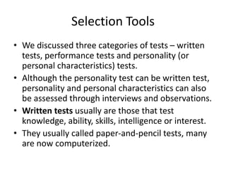 Selection Tools
• We discussed three categories of tests – written
tests, performance tests and personality (or
personal characteristics) tests.
• Although the personality test can be written test,
personality and personal characteristics can also
be assessed through interviews and observations.
• Written tests usually are those that test
knowledge, ability, skills, intelligence or interest.
• They usually called paper-and-pencil tests, many
are now computerized.
 