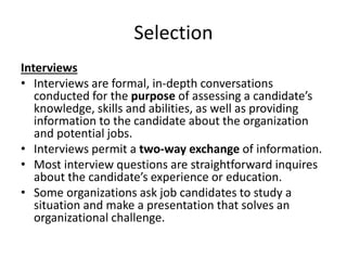 Selection
Interviews
• Interviews are formal, in-depth conversations
conducted for the purpose of assessing a candidate’s
knowledge, skills and abilities, as well as providing
information to the candidate about the organization
and potential jobs.
• Interviews permit a two-way exchange of information.
• Most interview questions are straightforward inquires
about the candidate’s experience or education.
• Some organizations ask job candidates to study a
situation and make a presentation that solves an
organizational challenge.
 