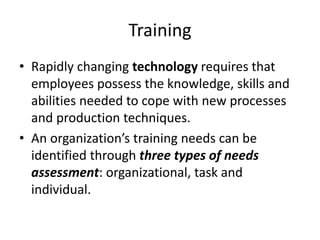 Training
• Rapidly changing technology requires that
employees possess the knowledge, skills and
abilities needed to cope with new processes
and production techniques.
• An organization’s training needs can be
identified through three types of needs
assessment: organizational, task and
individual.
 
