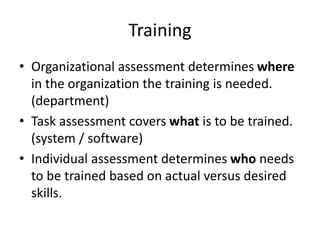 Training
• Organizational assessment determines where
in the organization the training is needed.
(department)
• Task assessment covers what is to be trained.
(system / software)
• Individual assessment determines who needs
to be trained based on actual versus desired
skills.
 